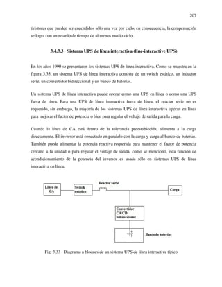 207
tiristores que pueden ser encendidos sólo una vez por ciclo, en consecuencia, la compensación
se logra con un retardo de tiempo de al menos medio ciclo.
3.4.3.3 Sistema UPS de línea interactiva (line-interactive UPS)
En los años 1990 se presentaron los sistemas UPS de línea interactiva. Como se muestra en la
figura 3.33, un sistema UPS de línea interactiva consiste de un switch estático, un inductor
serie, un convertidor bidireccional y un banco de baterías.
Un sistema UPS de línea interactiva puede operar como una UPS en línea o como una UPS
fuera de línea. Para una UPS de línea interactiva fuera de línea, el reactor serie no es
requerido, sin embargo, la mayoría de los sistemas UPS de línea interactiva operan en línea
para mejorar el factor de potencia o bien para regular el voltaje de salida para la carga.
Cuando la línea de CA está dentro de la tolerancia preestablecida, alimenta a la carga
directamente. El inversor está conectado en paralelo con la carga y carga al banco de baterías.
También puede alimentar la potencia reactiva requerida para mantener el factor de potencia
cercano a la unidad o para regular el voltaje de salida, como se mencionó, esta función de
acondicionamiento de la potencia del inversor es usada sólo en sistemas UPS de línea
interactiva en línea.
Fig. 3.33 Diagrama a bloques de un sistema UPS de línea interactiva típico
 
