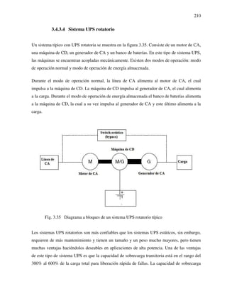 210
3.4.3.4 Sistema UPS rotatorio
Un sistema típico con UPS rotatoria se muestra en la figura 3.35. Consiste de un motor de CA,
una máquina de CD, un generador de CA y un banco de baterías. En este tipo de sistema UPS,
las máquinas se encuentran acopladas mecánicamente. Existen dos modos de operación: modo
de operación normal y modo de operación de energía almacenada.
Durante el modo de operación normal, la línea de CA alimenta al motor de CA, el cual
impulsa a la máquina de CD. La máquina de CD impulsa al generador de CA, el cual alimenta
a la carga. Durante el modo de operación de energía almacenada el banco de baterías alimenta
a la máquina de CD, la cual a su vez impulsa al generador de CA y este último alimenta a la
carga.
Fig. 3.35 Diagrama a bloques de un sistema UPS rotatorio típico
Los sistemas UPS rotatorios son más confiables que los sistemas UPS estáticos, sin embargo,
requieren de más mantenimiento y tienen un tamaño y un peso mucho mayores, pero tienen
muchas ventajas haciéndolos deseables en aplicaciones de alta potencia. Una de las ventajas
de este tipo de sistema UPS es que la capacidad de sobrecarga transitoria está en el rango del
300% al 600% de la carga total para liberación rápida de fallas. La capacidad de sobrecarga
 