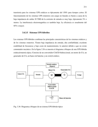 211
transitoria para los sistemas UPS estáticos es típicamente del 150% para tiempos cortos. El
funcionamiento de los sistemas UPS rotatorios con cargas no lineales es bueno a causa de la
baja impedancia de salida. El THD de la corriente de entrada es muy bajo, típicamente 3% o
menos. La interferencia electromagnética es también baja. La eficiencia es usualmente del
85% o mayor.
3.4.3.5 Sistemas UPS híbridos
Los sistemas UPS híbridos combinan las principales características de los sistemas estáticos y
de los sistemas rotatorios. Tienen baja impedancia de entrada, alta confiabilidad, excelente
estabilidad de frecuencia y bajo costo de mantenimiento, lo anterior debido a que no existe
conmutador mecánico. En la figura 3.36 se muestra el diagrama a bloques de una UPS híbrida
estática/rotatoria típica. Consiste de un convertidor CA/CD bidireccional, un motor de CA, un
generador de CA, un banco de baterías y un switch estático.
Fig. 3.36 Diagrama a bloques de un sistema UPS híbrido típico
 