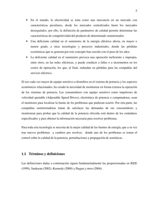 5
• En el mundo, la electricidad se trata como una mercancía en un mercado con
características peculiares, desde los mercados centralizados hasta los mercados
desregulados, por ello, la definición de parámetros de calidad permite determinar las
características de competitividad del producto de determinado suministrador.
• Una deficiente calidad en el suministro de la energía eléctrica afecta, en mayor o
menor grado, a otras tecnologías y procesos industriales, donde las pérdidas
económicas que se generan por este concepto han crecido con el paso de los años.
• La deficiente calidad en el suministro provoca una operación ineficiente e impropia,
entre otros, en las redes eléctricas, y puede conducir a fallas o a incrementos en los
costos de operación, los que, al final, redundan en pérdidas para las compañías del
servicio eléctrico.
El uso cada vez mayor de equipo sensitivo a disturbios en el sistema de potencia y los aspectos
económicos relacionados, ha creado la necesidad de monitorear en forma extensa la operación
de los sistemas de potencia. Los consumidores con equipo sensitivo como impulsores de
velocidad ajustable (Adjustable Speed Drives), electrónica de potencia o computadoras, usan
el monitoreo para localizar la fuente de los problemas que pudieran ocurrir. Por otra parte, las
compañías suministradoras tratan de satisfacer las demandas de sus consumidores y
monitorean para probar que la calidad de la potencia ofrecida está dentro de los estándares
especificados y para obtener la información necesaria para resolver problemas.
Para toda esta tecnología se necesita de la mejor calidad de las fuentes de energía, que a su vez
trae nuevos problemas y cambios por resolver, donde uno de los problemas es tomar el
control sobre la calidad de la potencia, perturbaciones y propagación de armónicas.
1.1 Términos y definiciones
Las definiciones dadas a continuación siguen fundamentalmente las proporcionadas en IEEE
(1999), Sankaran (2002), Kennedy (2000) y Dugan y otros (2004).
 