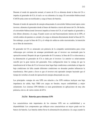 212
Durante el modo de operación normal, el motor de CA se alimenta desde la línea de CA e
impulsa al generador de CA, el cual a su vez alimenta a la carga. El convertidor bidireccional
CA/CD actúa como un rectificador y carga al banco de baterías.
Durante el modo de operación de energía almacenada el convertidor bidireccional opera como
inversor, alimenta al generador desde el banco de baterías a través del motor de CA. De hecho,
el convertidor bidireccional (inversor) impulsa al motor de CA, el cual impulsa al generador y
éste último alimenta a la carga. Cuando ocurre un mal funcionamiento interno de la UPS, el
switch estático de puenteo es cerrado y la carga se alimenta directamente desde la línea de CA.
Sin embargo, ya que la línea de CA y el voltaje de salida no están sincronizados, la transición
no es libre de transitorios.
El generador de CA es arrancado con potencia de la compañía suministradora para evitar
sobrecargas por corriente de arranque permitiendo que el inversor sea nominado para la
operación normal. Después de que el generador de CA arranca, la línea de CA se desconecta y
la alimentación al generador de CA es dada por el inversor. Lo anterior es relativamente
sencillo por la gran inercia del generador. Esta configuración tiene la ventaja de que la
transferencia de la línea de CA al inversor tiene lugar bajo condiciones controladas en lugar de
bajo condiciones de falla cuando diferentes condiciones no deseadas pueden influenciar la
transferencia. Otro punto a favor es que el inversor está operando siempre haciendo que el
tiempo de switcheo al modo de operación de energía almacenada sea cero.
Las principales ventajas de esta UPS con relación a las UPS estáticas incluyen una baja
impedancia de salida, bajo THD con cargas no lineales, mayor confiabilidad, y mejor
aislamiento. Los sistemas UPS híbridos se usan generalmente en aplicaciones de muy alta
potencia, esto es, de varios cientos de kVA.
3.4.3.6 Baterías para sistemas UPS
Las características más importantes de los sistemas UPS son su confiabilidad y su
disponibilidad. Los componentes que influyen estas características en mayor grado son los
bancos de baterías. Las baterías deben llevar la alimentación de potencia a la carga cuando la
 