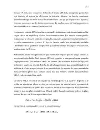 213
línea de CA falla, si no son capaces de hacerlo el sistema UPS falla, sin importar qué tan bien
esté diseñado el sistema de electrónica de potencia. Además, las baterías usualmente
determinan el lugar en donde debe colocarse el sistema UPS ya que requieren más espacio y
tienen un mayor peso que los demás componentes. En muchos casos, las baterías constituyen
parte considerable del costo de los sistemas UPS.
Los primeros sistemas UPS se emplearon en grandes instalaciones centralizadas para respaldar
cargas críticas en hospitales y oficinas de telecomunicaciones. Las baterías en esas grandes
instalaciones se colocaron en edificios especiales, separados, que proporcionaban ventilación y
permitían mantenimiento continuo. El tipo de baterías usadas era plomo-ácido inundadas
(flooded lead-acid), que tenían una gran vida y excelente razón de descarga de larga duración,
usualmente de 5 a 20 horas.
Actualmente, existe otra aproximación para suministrar respaldo para las cargas críticas, la
aproximación distribuida. Aquí, sistemas UPS más pequeños se usan para alimentar pequeñas
cargas particulares. Esta tendencia forzó a los sistemas UPS a moverse de edificios especiales
a oficinas y cuartos de hospital. Esto ha llevado al requerimiento para compatibilidad con el
ambiente de oficina y requerimientos de no mantenimiento. Lo anterior dio como resultado las
llamadas baterías plomo-ácido selladas (sealed lead-acid batteries) también llamadas baterías
VRLA (valve-regulated lead–acid)..
La batería VRLA consiste de un conjunto de electrodos positivos y negativos de plomo o de
rejillas de aleación de plomo recubiertos con una pasta de material activo compuesto de
diferentes compuestos de plomo. Los electrodos positivos están separados de los electrodos
negativos por una placa retenedora de fibra de vidrio, la cual usualmente rodea a la placa
positiva. La reacción de descarga es como sigue:
PbO2 + Pb + 2H2SO4 → 2PbSO4 + 2H2O
La reacción de recarga es el reverso de la ecuación anterior:
2PbSO4 + 2H2O → PbO2 + Pb + 2H2SO4
 