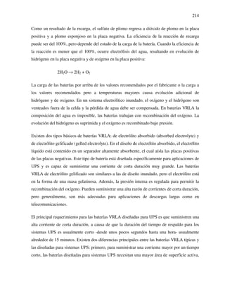 214
Como un resultado de la recarga, el sulfato de plomo regresa a dióxido de plomo en la placa
positiva y a plomo esponjoso en la placa negativa. La eficiencia de la reacción de recarga
puede ser del 100%, pero depende del estado de la carga de la batería. Cuando la eficiencia de
la reacción es menor que el 100%, ocurre electrólisis del agua, resultando en evolución de
hidrógeno en la placa negativa y de oxígeno en la placa positiva:
2H2O → 2H2 + O2
La carga de las baterías por arriba de los valores recomendados por el fabricante o la carga a
los valores recomendados pero a temperaturas mayores causa evolución adicional de
hidrógeno y de oxígeno. En un sistema electrolítico inundado, el oxígeno y el hidrógeno son
venteados fuera de la celda y la pérdida de agua debe ser compensada. En baterías VRLA la
composición del agua es imposible, las baterías trabajan con recombinación del oxígeno. La
evolución del hidrógeno es suprimida y el oxígeno es recombinado bajo presión.
Existen dos tipos básicos de baterías VRLA: de electrólito absorbido (absorbed electrolyte) y
de electrólito gelificado (gelled electrolyte). En el diseño de electrólito absorbido, el electrólito
líquido está contenido en un separador altamente absorbente, el cual aísla las placas positivas
de las placas negativas. Este tipo de batería está diseñada específicamente para aplicaciones de
UPS y es capaz de suministrar una corriente de corta duración muy grande. Las baterías
VRLA de electrólito gelificado son similares a las de diseño inundado, pero el electrólito está
en la forma de una masa gelatinosa. Además, la presión interna es regulada para permitir la
recombinación del oxígeno. Pueden suministrar una alta razón de corrientes de corta duración,
pero generalmente, son más adecuadas para aplicaciones de descargas largas como en
telecomunicaciones.
El principal requerimiento para las baterías VRLA diseñadas para UPS es que suministren una
alta corriente de corta duración, a causa de que la duración del tiempo de respaldo para los
sistemas UPS es usualmente corto -desde unos pocos segundos hasta una hora- usualmente
alrededor de 15 minutos. Existen dos diferencias principales entre las baterías VRLA típicas y
las diseñadas para sistemas UPS: primero, para suministrar una corriente mayor por un tiempo
corto, las baterías diseñadas para sistemas UPS necesitan una mayor área de superficie activa,
 