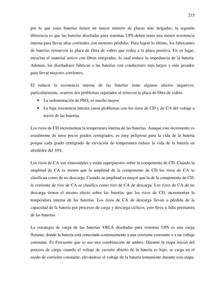 215
por lo que estas baterías tienen un mayor número de placas más delgadas; la segunda
diferencia es que las baterías diseñadas para sistemas UPS deben tener una menor resistencia
interna para llevar altas corrientes con menores pérdidas. Para lograr lo último, los fabricantes
de baterías remueven la placa de fibra de vidrio que rodea a la placa positiva. En su lugar,
mezclan el material activo con fibras integradas, lo cual reduce la impedancia de la batería.
Además, los diseñadores fabrican a las baterías con conductores más largos y más pesados
para llevar mayores corrientes.
El reducir la resistencia interna de las baterías tiene algunos efectos negativos,
particularmente, ocurren dos problemas separados al remover la placa de fibra de vidrio:
• La sedimentación de PbO2 es mucho mayor
• La baja resistencia interna causa problemas con los rizos de CD y de CA del voltaje a
través de las baterías.
Los rizos de CD incrementan la temperatura interna de las baterías. Aunque este incremento es
usualmente de unos pocos grados centígrados, es muy peligroso para la vida de la batería
porque cada grado centígrado de elevación de temperatura reduce la vida de la batería en
alrededor del 10%.
Los rizos de CA son sinusoidales y están superpuestos sobre la componente de CD. Cuando la
amplitud de CA es menor que la amplitud de la componente de CD los rizos de CA se
clasifican como de no descarga. Cuando su amplitud es mayor que la de la componente de CD,
la corriente de rizo de CA se clasifica como rizo de CA de descarga. Los rizos de CA de no
descarga tienen el mismo efecto sobre las baterías que los rizos de CD, incrementan la
temperatura interna de las baterías. Los rizos de CA de descarga llevan a pérdida de la
capacidad de la batería por procesos de carga y descarga cíclicos, esto lleva a falla prematura
de las baterías.
La estrategia de carga de las baterías VRLA diseñadas para sistemas UPS es una carga
flotante, donde la batería está conectada continuamente a una corriente constante o a un voltaje
constante. Es Frecuente que se use una combinación de ambos. Durante la etapa inicial del
proceso de carga, cuando el voltaje de circuito abierto de la batería es bajo, se carga en el
modo de corriente constante, elevándose el voltaje de la batería lentamente durante esta etapa.
 