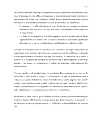 217
En los métodos basados en voltaje se usan tablas de consulta para detectar anormalidades en el
modo de descarga. En estas tablas, se almacena en la memoria de la computadora información
acerca del nivel de voltaje como función del nivel de descarga y del tiempo de descarga y esta
información es monitoreada continuamente. Existen dos problemas con este método:
• El monitoreo es posible sólo durante el modo de descarga, en consecuencia, ninguna
información acerca del estado de carga de la batería está disponible durante el proceso
de carga flotante.
• Las fallas de alta impedancia y de baja impedancia pueden ser detectadas de forma
segura mediante este método, pero las fallas de deterioro de capacidad no pueden ser
detectadas, por lo que los resultados de este método pueden ser mal interpretados.
El método de monitoreo basado en corriente usa una corriente de descarga o una corriente de
carga flotante como fuente de información, en consecuencia, está disponible tanto en el modo
de carga plana como en el modo de descarga. Sin embargo, la corriente de carga tiende a
cambiar con el envejecimiento de la batería, también es función de la temperatura y del voltaje
aplicado a las celdas, en consecuencia, el peligro de interpretar inadecuadamente los
resultados existe.
El tercer método es el método basado en impedancia. Esta aproximación se basa en la
medición de la relación entre el voltaje y la corriente cuando se inyectan pequeñas corrientes o
voltajes de CA dentro de la batería, éste es el llamado método a señal pequeña. Otro método
consiste en usar cambios escalón grandes en la corriente de carga y medir la relación entre
voltaje y corriente (método de señal grande). Los resultados de ambos métodos están sujetos a
malas interpretaciones y, generalmente, estos métodos no son confiables.
Resumiendo: se puede concluir que actualmente no existe un método altamente confiable para
monitorear baterías VRLA, existe un campo grande para la investigación y el desarrollo ya
que el monitoreo es esencial para asegurar la confiabilidad y disponibilidad de los sistemas
UPS.
 