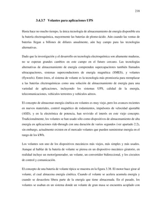 218
3.4.3.7 Volantes para aplicaciones UPS
Hasta hace no mucho tiempo, la única tecnología de almacenamiento de energía disponible era
la batería electroquímica, mayormente las baterías de plomo-ácido. Aún cuando las ventas de
baterías llegan a billones de dólares anualmente, aún hay campo para las tecnologías
alternativas.
Dado que la investigación y el desarrollo en tecnología electroquímica son altamente maduras,
no se esperan grandes cambios en este campo en el futuro cercano. Las tecnologías
alternativas de almacenamiento de energía comprenden supercapacitores también llamados
ultracapacitores, sistemas superconductores de energía magnética (SMES), y volantes
(flyweels). Entre éstos, el sistema de volante es la tecnología más promisoria para reemplazar
a las baterías electroquímicas como una solución de almacenamiento de energía para una
variedad de aplicaciones, incluyendo los sistemas UPS, calidad de la energía,
telecomunicaciones, vehículos terrestres y vehículos aéreos.
El concepto de almacenar energía cinética en volantes es muy viejo, pero los avances recientes
en nuevos materiales, control magnético de rodamientos, impulsores de velocidad ajustable
(ASD), y en la electrónica de potencia, han revivido el interés en este viejo concepto.
Tradicionalmente, los volantes se han usado sólo como dispositivos de almacenamiento de alta
energía en aplicaciones ride-through con una duración de varios segundos (ver apartado 2.2),
sin embargo, actualmente existen en el mercado volantes que pueden suministrar energía en el
rango de los kWh.
Los volantes son uno de los dispositivos mecánicos más viejos, más simples y más usados.
Aunque al hablar de la batería de volante se piensa en un dispositivo mecánico giratorio, en
realidad incluye un motor/generador, un volante, un convertidor bidireccional, y los circuitos
de control y comunicación.
El concepto de una batería de volante típica se muestra en la figura 3.38. El motor hace girar al
volante, el cual almacena energía cinética. Cuando el volante se acelera acumula energía y
cuando se desacelera libera parte de la energía que tiene almacenada. En el pasado, los
volantes se usaban en un sistema donde un volante de gran masa se encuentra acoplado con
 
