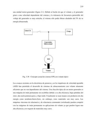219
una unidad motor-generador (figura 2.1). Debido al hecho de que el volante y el generador
giran a una velocidad dependiente del sistema y la tolerancia de frecuencia permisible del
voltaje del generador es muy estrecha, el sistema sólo podía liberar alrededor del 5% de su
energía almacenada.
Fig. 3.38 Concepto actual de sistema UPS con volante típico
Los avances recientes en la electrónica de potencia y en los impulsores de velocidad ajustable
(ASD) han permitido el desarrollo de sistemas de almacenamiento con volante altamente
eficientes que no son dependientes del sistema. Una elección típica de un motor-generador es
una máquina de imán permanente sin escobillas debido a su alta eficiencia, bajas pérdidas del
rotor, alta razón potencia-peso, y bajo ruido. Usualmente se usan imanes con productos de alta
energía como neodimio-hierro-boro, sin embargo, estos materiales son muy caros. Las
máquinas síncronas de reluctancia y de reluctancia conmutada (switcheada) pueden competir
con las máquinas de imán permanente en aplicaciones de volante ya que pueden lograr una
alta eficiencia y no requerir de materiales muy caros.
 