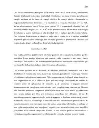 220
Uno de las componentes principales de la batería volante es el rotor volante, comúnmente
llamado simplemente volante por simplicidad. El volante es una masa giratoria que almacena
energía mecánica en la forma de energía cinética. La energía cinética almacenada es
proporcional al momento de inercia (I) y al cuadrado de la velocidad rotacional: Ec = 0.5 I ω2
.
Ya que el momento de inercia de una masa giratoria (I) es proporcional a la masa (m) y al
cuadrado del radio de giro (R): I = k m R2
, en los primeros años de desarrollo de la tecnología
de volantes se usaron materiales de alta densidad, esto es metales, para los rotores volante.
Para optimizar la razón masa a energía, es mejor que el objeto gire a la máxima velocidad
disponible, pero la fuerza centrífuga para un objeto giratorio es proporcional a la masa del
objeto, al radio de giro y al cuadrado de su velocidad rotacional:
2
Fcentrífuga mRω=
Esta fuerza centrífuga puede romper un objeto giratorio, en consecuencia, mientras que los
materiales densos pueden almacenar más energía, están expuestos a una mayor fuerza
centrífuga. Como resultado, los materiales densos fallan a una menor velocidad rotacional que
los materiales de baja densidad con mayor resistencia a la tracción.
Los avances recientes en el desarrollo de diferentes materiales compuestos, dan a los
diseñadores de volantes una nueva elección de materiales para el rotor volante que permiten
velocidades rotacionales mucho mayores. Diferentes compuestos de fibra de alta resistencia se
usan dependiendo de si el diseñador desea máxima energía almacenada por unidad de
volumen como en aplicaciones de vehículos y de aeronaves; o requiere máximo
almacenamiento de energía por costo unitario, como en aplicaciones estacionarias. El costo
para diferentes materiales compuestos puede variar desde unos doce dólares por libra hasta
unos sesenta dólares por libra, con resistencias específicas muy diferentes. El uso de
materiales compuestos modernos de alta resistencia permite el diseño de un sistema de volante
de ultra alta velocidad, sin embargo, la alta velocidad lleva a nuevos retos: primero, el uso de
cojinetes mecánicos convencionales carece de sentido a muy altas velocidades, en su lugar se
usan cojinetes magnéticos pero los cojinetes magnéticos activos son inherentemente inestables
y requieren de un control complicado. Además, el alto nivel de pérdidas aerodinámicas a
velocidades muy altas requiere que los volantes de alta velocidad giren en un vacío parcial.
 