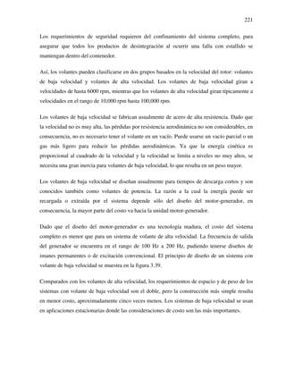 221
Los requerimientos de seguridad requieren del confinamiento del sistema completo, para
asegurar que todos los productos de desintegración al ocurrir una falla con estallido se
mantengan dentro del contenedor.
Así, los volantes pueden clasificarse en dos grupos basados en la velocidad del rotor: volantes
de baja velocidad y volantes de alta velocidad. Los volantes de baja velocidad giran a
velocidades de hasta 6000 rpm, mientras que los volantes de alta velocidad giran típicamente a
velocidades en el rango de 10,000 rpm hasta 100,000 rpm.
Los volantes de baja velocidad se fabrican usualmente de acero de alta resistencia. Dado que
la velocidad no es muy alta, las pérdidas por resistencia aerodinámica no son considerables, en
consecuencia, no es necesario tener el volante en un vacío. Puede usarse un vacío parcial o un
gas más ligero para reducir las pérdidas aerodinámicas. Ya que la energía cinética es
proporcional al cuadrado de la velocidad y la velocidad se limita a niveles no muy altos, se
necesita una gran inercia para volantes de baja velocidad, lo que resulta en un peso mayor.
Los volantes de baja velocidad se diseñan usualmente para tiempos de descarga cortos y son
conocidos también como volantes de potencia. La razón a la cual la energía puede ser
recargada o extraída por el sistema depende sólo del diseño del motor-generador, en
consecuencia, la mayor parte del costo va hacia la unidad motor-generador.
Dado que el diseño del motor-generador es una tecnología madura, el costo del sistema
completo es menor que para un sistema de volante de alta velocidad. La frecuencia de salida
del generador se encuentra en el rango de 100 Hz a 200 Hz, pudiendo tenerse diseños de
imanes permanentes o de excitación convencional. El principio de diseño de un sistema con
volante de baja velocidad se muestra en la figura 3.39.
Comparados con los volantes de alta velocidad, los requerimientos de espacio y de peso de los
sistemas con volante de baja velocidad son el doble, pero la construcción más simple resulta
en menor costo, aproximadamente cinco veces menos. Los sistemas de baja velocidad se usan
en aplicaciones estacionarias donde las consideraciones de costo son las más importantes.
 