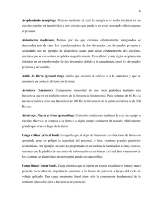 6
Acoplamiento (coupling). Proceso mediante el cual la energía o el ruido eléctrico en un
circuito pueden ser transferidos a otro circuito que puede o no estar conectado eléctricamente
al primero.
Aislamiento (isolation). Medios por los que circuitos eléctricamente energizados se
desacoplan uno de otro. Los transformadores de dos devanados con devanados primario y
secundario son un ejemplo de dispositivo usado para aislar eléctricamente dos circuitos,
mientras que se encuentran acoplados magnéticamente. En realidad, existe algún acoplamiento
eléctrico en un transformador de dos devanados debido a la capacitancia entre los devanados
primario y secundario.
Anillo de tierra (ground ring). Anillo que encierra al edificio o a la estructura y que se
encuentra en contacto directo con la tierra.
Armónica (harmonic). Componente sinusoidal de una onda periódica teniendo una
frecuencia que es un múltiplo entero de la frecuencia fundamental. Para sistemas de 60 Hz, la
tercera armónica tiene una frecuencia de 180 Hz, la frecuencia de la quinta armónica es de 300
Hz, etc.
Aterrizaje, Puesta a tierra (grounding). Conexión conductora mediante la cual un equipo o
circuito eléctrico se conecta a la tierra o a algún cuerpo conductor de tamaño relativamente
grande que sirve en lugar de la tierra.
Carga crítica (critical load). Es aquella que al dejar de funcionar o al funcionar de forma no
apropiada pone en peligro la seguridad del personal, o bien, ocasiona grandes perjuicios
económicos. Por ejemplo, un paro no programado en un molino de laminación es muy costoso,
mientras que la pérdida de un centro de información en un banco o el mal funcionamiento de
los sistemas de diagnóstico en un hospital puede ser catastrófico.
Carga lineal (linear load). Carga eléctrica que al operar en estado estacionario (steady state)
presenta esencialmente impedancia constante a la fuente de potencia a través del ciclo de
voltaje aplicado. Una carga puramente lineal tiene sólo la componente fundamental de la
corriente (sinusoide pura a frecuencia de potencia).
 