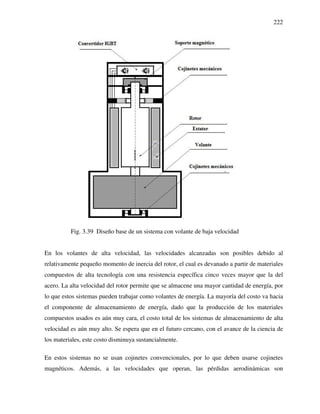 222
Fig. 3.39 Diseño base de un sistema con volante de baja velocidad
En los volantes de alta velocidad, las velocidades alcanzadas son posibles debido al
relativamente pequeño momento de inercia del rotor, el cual es devanado a partir de materiales
compuestos de alta tecnología con una resistencia específica cinco veces mayor que la del
acero. La alta velocidad del rotor permite que se almacene una mayor cantidad de energía, por
lo que estos sistemas pueden trabajar como volantes de energía. La mayoría del costo va hacia
el componente de almacenamiento de energía, dado que la producción de los materiales
compuestos usados es aún muy cara, el costo total de los sistemas de almacenamiento de alta
velocidad es aún muy alto. Se espera que en el futuro cercano, con el avance de la ciencia de
los materiales, este costo disminuya sustancialmente.
En estos sistemas no se usan cojinetes convencionales, por lo que deben usarse cojinetes
magnéticos. Además, a las velocidades que operan, las pérdidas aerodinámicas son
 