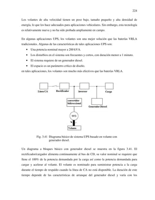224
Los volantes de alta velocidad tienen un peso bajo, tamaño pequeño y alta densidad de
energía, lo que los hace adecuados para aplicaciones vehiculares. Sin embargo, esta tecnología
es relativamente nueva y no ha sido probada ampliamente en campo.
En algunas aplicaciones UPS, los volantes son una mejor solución que las baterías VRLA
tradicionales. Algunas de las características de tales aplicaciones UPS son:
• Una potencia nominal mayor a 200 kVA.
• Los disturbios en el sistema son frecuentes y cortos, con duración menor a 1 minuto.
• El sistema requiere de un generador diesel.
• El espacio es un parámetro crítico de diseño.
en tales aplicaciones, los volantes son mucho más efectivos que las baterías VRLA.
Fig. 3.41 Diagrama básico de sistema UPS basado en volante con
generador diesel.
Un diagrama a bloques básico con generador diesel se muestra en la figura 3.41. El
rectificador/cargador alimenta continuamente al bus de CD, su valor nominal se requiere que
llene el 100% de la potencia demandada por la carga así como la potencia demandada para
cargar y acelerar al volante. El volante es nominado para suministrar potencia a la carga
durante el tiempo de respaldo cuando la línea de CA no está disponible. La duración de este
tiempo depende de las características de arranque del generador diesel y varía con los
 