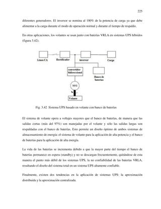 225
diferentes generadores. El inversor se nomina al 100% de la potencia de carga ya que debe
alimentar a la carga durante el modo de operación normal y durante el tiempo de respaldo.
En otras aplicaciones, los volantes se usan junto con baterías VRLA en sistemas UPS híbridos
(figura 3.42).
Fig. 3.42 Sistema UPS basado en volante con banco de baterías
El sistema de volante opera a voltajes mayores que el banco de baterías, de manera que las
salidas cortas (más del 97%) son manejadas por el volante y sólo las salidas largas son
respaldadas con el banco de baterías. Esto permite un diseño óptimo de ambos sistemas de
almacenamiento de energía: el sistema de volante para la aplicación de alta potencia y el banco
de baterías para la aplicación de alta energía.
La vida de las baterías se incrementa debido a que la mayor parte del tiempo el banco de
baterías permanece en espera (standby) y no se descargan frecuentemente, quitándose de esta
manera el punto más débil de los sistemas UPS, la no confiabilidad de las baterías VRLA,
resultando el diseño del sistema total en un sistema UPS altamente confiable.
Finalmente, existen dos tendencias en la aplicación de sistemas UPS: la aproximación
distribuida y la aproximación centralizada.
 