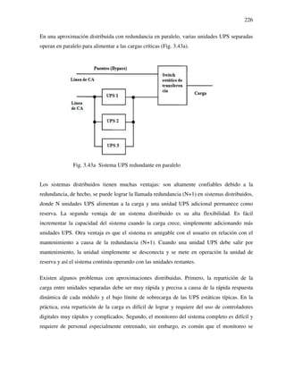 226
En una aproximación distribuida con redundancia en paralelo, varias unidades UPS separadas
operan en paralelo para alimentar a las cargas críticas (Fig. 3.43a).
Fig. 3.43a Sistema UPS redundante en paralelo
Los sistemas distribuidos tienen muchas ventajas: son altamente confiables debido a la
redundancia, de hecho, se puede lograr la llamada redundancia (N+1) en sistemas distribuidos,
donde N unidades UPS alimentan a la carga y una unidad UPS adicional permanece como
reserva. La segunda ventaja de un sistema distribuido es su alta flexibilidad. Es fácil
incrementar la capacidad del sistema cuando la carga crece, simplemente adicionando más
unidades UPS. Otra ventaja es que el sistema es amigable con el usuario en relación con el
mantenimiento a causa de la redundancia (N+1). Cuando una unidad UPS debe salir por
mantenimiento, la unidad simplemente se desconecta y se mete en operación la unidad de
reserva y así el sistema continúa operando con las unidades restantes.
Existen algunos problemas con aproximaciones distribuidas. Primero, la repartición de la
carga entre unidades separadas debe ser muy rápida y precisa a causa de la rápida respuesta
dinámica de cada módulo y el bajo límite de sobrecarga de las UPS estáticas típicas. En la
práctica, esta repartición de la carga es difícil de lograr y requiere del uso de controladores
digitales muy rápidos y complicados. Segundo, el monitoreo del sistema completo es difícil y
requiere de personal especialmente entrenado, sin embargo, es común que el monitoreo se
 
