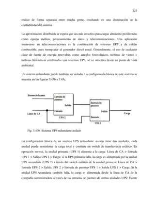227
realice de forma separada entre mucha gente, resultando en una disminución de la
confiabilidad del sistema.
La aproximación distribuida se espera que sea más atractiva para cargas altamente proliferadas
como equipo médico, procesamiento de datos y telecomunicaciones. Una aplicación
interesante en telecomunicaciones es la combinación de sistemas UPS y de celdas
combustible, para reemplazar al generador diesel usual. Generalmente, el uso de cualquier
clase de fuente de energía renovable, como arreglos fotovoltaicos, turbinas de viento o
turbinas hidráulicas combinadas con sistemas UPS, se ve atractiva desde un punto de vista
ambiental.
Un sistema redundante puede también ser aislado. La configuración básica de este sistema se
muestra en las figuras 3.43b y 3.43c.
Fig. 3.43b Sistema UPS redundante aislado
La configuración básica de un sistema UPS redundante aislado tiene dos unidades, cada
unidad puede suministrar la carga total y contiene un switch de transferencia estático. En
operación normal, la unidad primaria (UPS 1) alimenta a la carga: Línea de CA > Entrada
UPS 1 > Salida UPS 1 > Carga; si la UPS primaria falla, la carga es alimentada por la unidad
UPS secundaria (UPS 2) a través del switch estático de la unidad primaria: Línea de CA >
Entrada UPS 2 > Salida UPS 2 > Entrada de puenteo UPS 1 > Salida UPS 1 > Carga. Si la
unidad UPS secundaria también falla, la carga es alimentada desde la línea de CA de la
compañía suministradora a través de las entradas de puenteo de ambas unidades UPS: Fuente
 