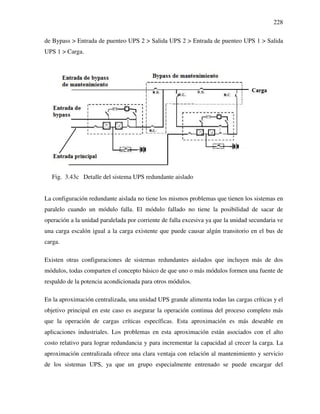 228
de Bypass > Entrada de puenteo UPS 2 > Salida UPS 2 > Entrada de puenteo UPS 1 > Salida
UPS 1 > Carga.
Fig. 3.43c Detalle del sistema UPS redundante aislado
La configuración redundante aislada no tiene los mismos problemas que tienen los sistemas en
paralelo cuando un módulo falla. El módulo fallado no tiene la posibilidad de sacar de
operación a la unidad paralelada por corriente de falla excesiva ya que la unidad secundaria ve
una carga escalón igual a la carga existente que puede causar algún transitorio en el bus de
carga.
Existen otras configuraciones de sistemas redundantes aislados que incluyen más de dos
módulos, todas comparten el concepto básico de que uno o más módulos formen una fuente de
respaldo de la potencia acondicionada para otros módulos.
En la aproximación centralizada, una unidad UPS grande alimenta todas las cargas críticas y el
objetivo principal en este caso es asegurar la operación continua del proceso completo más
que la operación de cargas críticas específicas. Esta aproximación es más deseable en
aplicaciones industriales. Los problemas en esta aproximación están asociados con el alto
costo relativo para lograr redundancia y para incrementar la capacidad al crecer la carga. La
aproximación centralizada ofrece una clara ventaja con relación al mantenimiento y servicio
de los sistemas UPS, ya que un grupo especialmente entrenado se puede encargar del
 