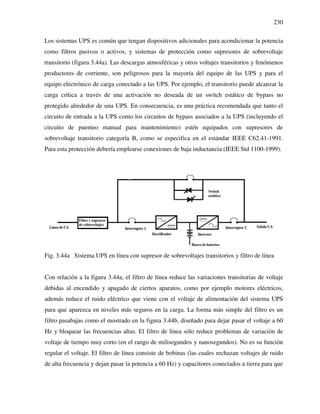 230
Los sistemas UPS es común que tengan dispositivos adicionales para acondicionar la potencia
como filtros pasivos o activos, y sistemas de protección como supresores de sobrevoltaje
transitorio (figura 3.44a). Las descargas atmosféricas y otros voltajes transitorios y fenómenos
productores de corriente, son peligrosos para la mayoría del equipo de las UPS y para el
equipo electrónico de carga conectado a las UPS. Por ejemplo, el transitorio puede alcanzar la
carga crítica a través de una activación no deseada de un switch estático de bypass no
protegido alrededor de una UPS. En consecuencia, es una práctica recomendada que tanto el
circuito de entrada a la UPS como los circuitos de bypass asociados a la UPS (incluyendo el
circuito de puenteo manual para mantenimiento) estén equipados con supresores de
sobrevoltaje transitorio categoría B, como se especifica en el estándar IEEE C62.41-1991.
Para esta protección debería emplearse conexiones de baja inductancia (IEEE Std 1100-1999).
Fig. 3.44a Sistema UPS en línea con supresor de sobrevoltajes transitorios y filtro de línea
Con relación a la figura 3.44a, el filtro de línea reduce las variaciones transitorias de voltaje
debidas al encendido y apagado de ciertos aparatos, como por ejemplo motores eléctricos,
además reduce el ruido eléctrico que viene con el voltaje de alimentación del sistema UPS
para que aparezca en niveles más seguros en la carga. La forma más simple del filtro es un
filtro pasabajas como el mostrado en la figura 3.44b, diseñado para dejar pasar el voltaje a 60
Hz y bloquear las frecuencias altas. El filtro de línea sólo reduce problemas de variación de
voltaje de tiempo muy corto (en el rango de milisegundos y nanosegundos). No es su función
regular el voltaje. El filtro de línea consiste de bobinas (las cuales rechazan voltajes de ruido
de alta frecuencia y dejan pasar la potencia a 60 Hz) y capacitores conectados a tierra para que
 