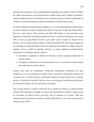232
atenuados por el dispositivo por la alta impedancia presentada a las señales de ruido. El Offset
de voltaje a tierra aparece a través del dispositivo, donde no hace daño. Voltajes casi idénticos
aparecen también a través de las bobinas de los conductores neutro y de línea desplazando sus
voltajes a la tierra del equipo por la misma cantidad que el offset de maza a tierra.
Los filtros requieren de una aplicación cuidadosa, si no se usan apropiadamente pueden causar
un efecto transitorio oscilatorio (ringing) que puede ser peor que el ruido que intentan filtrar.
Por ésta y otras razones, filtros mayores que filtros RFI simples se usan raramente como
dispositivos adicionales de acondicionamiento de línea. La etapa de rectificación del sistema
UPS en línea usa generalmente tiristores, para poder variar el ángulo de disparo de los
tiristores y de esta manera poder regular el voltaje de salida de CD, desde luego, después de
ser rectificado el voltaje de entrada se filtra con capacitores para obtener un voltaje continuo y
regulado. Como se explicó en apartados anteriores, el voltaje regulado de corriente directa
obtenido en el rectificador, tiene dos objetivos:
• El primero es mantener las baterías en flotación e incluso recargarlas después de un
corte de energía.
• El segundo es alimentar al inversor para que éste a su vez convierta la corriente directa
del rectificador en corriente alterna.
Existen varios tipos de rectificadores, incluyendo rectificadores monofásicos de onda
completa con y sin convertidores de refuerzo (boost converters); rectificadores trifásicos de
seis pulsos con y sin filtros pasivos; rectificadores trifásicos de doce pulsos con y sin filtros
pasivos; y rectificación síncrona. Cada uno viene con sus propias características de distorsión
de corriente de entrada y de factor de potencia de entrada.
Con el mayor énfasis en reducir la distorsión de la corriente de entrada, es común encontrar
sistemas UPS monofásicos de doble conversión con rectificación por diodos y alguna forma
de convertidor de refuerzo (boost converter) como el mostrado en la figura 3.44d, para
suministrar baja distorsión de corriente de entrada (THD del 5%) y alto factor de potencia de
entrada (mayor al 95%).
 