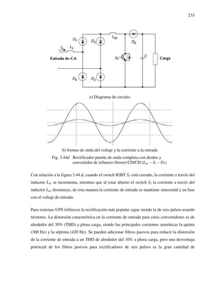 233
a) Diagrama de circuito
b) formas de onda del voltaje y la corriente a la entrada
Fig. 3.44d Rectificador puente de onda completa con diodos y
convertidor de refuerzo (boost) CD/CD (Ldc – S1 – D5)
Con relación a la figura 3.44.d, cuando el switch IGBT S1 está cerrado, la corriente a través del
inductor Ldc se incrementa, mientras que al estar abierto el switch S1 la corriente a través del
inductor Ldc disminuye, de esta manera la corriente de entrada se mantiene sinusoidal y en fase
con el voltaje de entrada.
Para sistemas UPS trifásicos la rectificación más popular sigue siendo la de seis pulsos usando
tiristores. La distorsión característica en la corriente de entrada para estos convertidores es de
alrededor del 30% (THD) a plena carga, siendo las principales corrientes armónicas la quinta
(300 Hz) y la séptima (420 Hz). Se pueden adicionar filtros pasivos para reducir la distorsión
de la corriente de entrada a un THD de alrededor del 10% a plena carga, pero una desventaja
potencial de los filtros pasivos para rectificadores de seis pulsos es la gran cantidad de
 