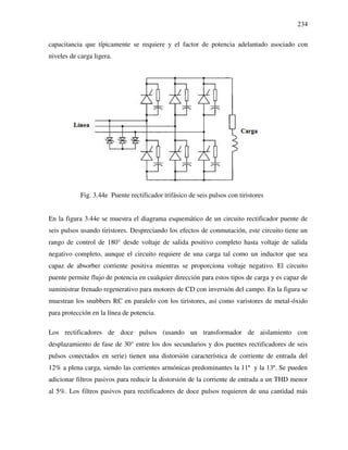 234
capacitancia que típicamente se requiere y el factor de potencia adelantado asociado con
niveles de carga ligera.
Fig. 3.44e Puente rectificador trifásico de seis pulsos con tiristores
En la figura 3.44e se muestra el diagrama esquemático de un circuito rectificador puente de
seis pulsos usando tiristores. Despreciando los efectos de conmutación, este circuito tiene un
rango de control de 180° desde voltaje de salida positivo completo hasta voltaje de salida
negativo completo, aunque el circuito requiere de una carga tal como un inductor que sea
capaz de absorber corriente positiva mientras se proporciona voltaje negativo. El circuito
puente permite flujo de potencia en cualquier dirección para estos tipos de carga y es capaz de
suministrar frenado regenerativo para motores de CD con inversión del campo. En la figura se
muestran los snubbers RC en paralelo con los tiristores, así como varistores de metal-óxido
para protección en la línea de potencia.
Los rectificadores de doce pulsos (usando un transformador de aislamiento con
desplazamiento de fase de 30° entre los dos secundarios y dos puentes rectificadores de seis
pulsos conectados en serie) tienen una distorsión característica de corriente de entrada del
12% a plena carga, siendo las corrientes armónicas predominantes la 11ª y la 13ª. Se pueden
adicionar filtros pasivos para reducir la distorsión de la corriente de entrada a un THD menor
al 5%. Los filtros pasivos para rectificadores de doce pulsos requieren de una cantidad más
 