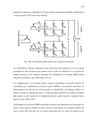 235
pequeña de capacitores y típicamente no tienen factores de potencia adelantados significativos
a cargas mayores al 25% de la carga nominal.
Fig. 3.44f Rectificador puente trifásico de 12 pulsos con tiristores
Los rectificadores síncronos típicamente usan transistores para rectificar la CA en un modo
switcheado de alta frecuencia para producir bajos niveles de distorsión en la corriente de
entrada (menores al 5%). Algunas topologías de rectificadores con switches IGBT pueden
consultarse en Emadi y otros (2005, Págs. 48 a 52).
Las configuraciones de inversores usados incluyen convertidores paso-onda (step-wave),
convertidores por modulación de ancho de pulso (PWM) y convertidores resonantes. El
funcionamiento de cada tipo de inversor puede ser generalizado, sin embargo, debido a la
amplia variación de implementaciones, el funcionamiento específico de cualquier producto
dado puede ser más función de la implementación del control que de la topología básica
(figuras 3.44g, 3.44h y 3.44i).
Generalmente los inversores PWM suministran un mejor funcionamiento para incrementos de
cargas y para cargas no lineales ya que la forma de onda puede ser corregida muchas más
veces a través del ciclo que con un inversor paso-onda fijo. La mayor desventaja de los
 