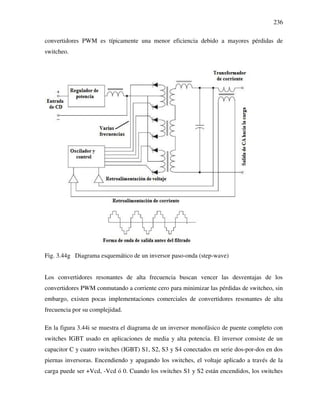 236
convertidores PWM es típicamente una menor eficiencia debido a mayores pérdidas de
switcheo.
Fig. 3.44g Diagrama esquemático de un inversor paso-onda (step-wave)
Los convertidores resonantes de alta frecuencia buscan vencer las desventajas de los
convertidores PWM conmutando a corriente cero para minimizar las pérdidas de switcheo, sin
embargo, existen pocas implementaciones comerciales de convertidores resonantes de alta
frecuencia por su complejidad.
En la figura 3.44i se muestra el diagrama de un inversor monofásico de puente completo con
switches IGBT usado en aplicaciones de media y alta potencia. El inversor consiste de un
capacitor C y cuatro switches (IGBT) S1, S2, S3 y S4 conectados en serie dos-por-dos en dos
piernas inversoras. Encendiendo y apagando los switches, el voltaje aplicado a través de la
carga puede ser +Vcd, -Vcd ó 0. Cuando los switches S1 y S2 están encendidos, los switches
 