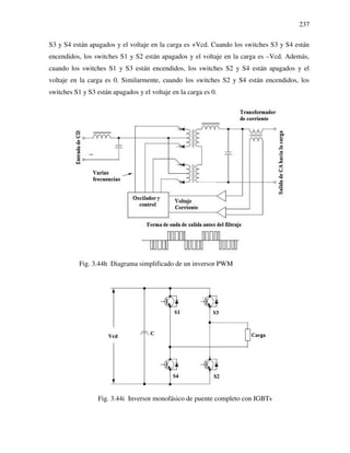 237
S3 y S4 están apagados y el voltaje en la carga es +Vcd. Cuando los switches S3 y S4 están
encendidos, los switches S1 y S2 están apagados y el voltaje en la carga es –Vcd. Además,
cuando los switches S1 y S3 están encendidos, los switches S2 y S4 están apagados y el
voltaje en la carga es 0. Similarmente, cuando los switches S2 y S4 están encendidos, los
switches S1 y S3 están apagados y el voltaje en la carga es 0.
Fig. 3.44h Diagrama simplificado de un inversor PWM
Fig. 3.44i Inversor monofásico de puente completo con IGBTs
 