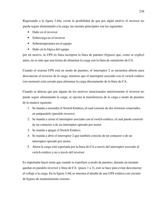 238
Regresando a la figura 3.44a, existe la posibilidad de que por algún motivo el inversor no
pueda seguir alimentando a la carga, las razones principales son las siguientes:
• Daño en el inversor
• Sobrecarga en el inversor
• Sobretemperatura en el equipo
• Daño en la lógica del equipo
por tal motivo, la UPS en línea incorpora la línea de puenteo (bypass) que, como se explicó
antes, no es más que una forma de alimentar la carga con la línea de suministro de CA.
Cuando el sistema UPS está en modo de puenteo, el interruptor 2 se encuentra abierto para
desconectar el inversor de la carga, mientras que el interruptor asociado con el switch estático
(sin numerar) está cerrado para alimentar la carga directamente de la línea de CA.
Cuando se detecta que por alguno de los motivos mencionados anteriormente el inversor no
puede seguir alimentando la carga, se ejecuta la transferencia de la carga a modo de puenteo
de la manera siguiente:
1. Se manda a encender el Switch Estático, el cual consiste de dos tiristores conectados
en antiparalelo (paralelo inverso).
2. Se manda a cerrar el interruptor asociado con el switch estático, el cual puede consistir
de un contactor o de un interruptor operado por motor.
3. Se manda a apagar el Switch Estático.
4. Se manda a abrir el interruptor 2 que también consiste de un contactor o de un
interruptor operado por motor.
5. Ahora la carga está soportada por la linea de CA a través del interruptor asociado al
switch estático y no a través del inversor.
Es importante hacer notar que cuando se transfiere a modo de puenteo, durante un instante
quedan en paralelo inversor y línea de CA (pasos 1 a 3), esto se hace para evitar desconectar
el voltaje a la carga. En la figura 3.44j se muestra el detalle de una UPS estática con circuito
de bypass de mantenimiento externo.
 