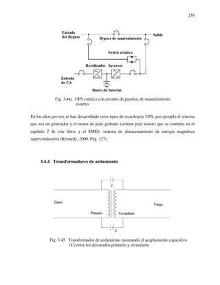 239
Fig. 3.44j UPS estática con circuito de puenteo de mantenimiento
externo
En los años previos se han desarrollado otros tipos de tecnologías UPS, por ejemplo el sistema
que usa un generador y el motor de polo grabado (written pole motor) que se comenta en el
capítulo 2 de este libro, y el SMES: sistema de almacenamiento de energía magnética
superconductora (Kennedy, 2000, Pág. 127).
3.4.4 Transformadores de aislamiento
Fig. 3.45 Transformador de aislamiento mostrando el acoplamiento capacitivo
(C) entre los devanados primario y secundario
 