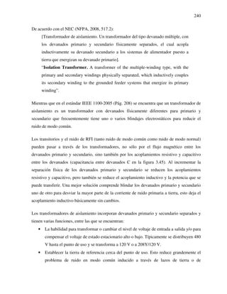 240
De acuerdo con el NEC (NFPA, 2008, 517.2):
[Transformador de aislamiento. Un transformador del tipo devanado múltiple, con
los devanados primario y secundario físicamente separados, el cual acopla
inductivamente su devanado secundario a los sistemas de alimentador puesto a
tierra que energizan su devanado primario].
“Isolation Transformer. A transformer of the multiple-winding type, with the
primary and secondary windings physically separated, which inductively couples
its secondary winding to the grounded feeder systems that energize its primary
winding”.
Mientras que en el estándar IEEE 1100-2005 (Pág. 208) se encuentra que un transformador de
aislamiento es un transformador con devanados físicamente diferentes para primario y
secundario que frecuentemente tiene uno o varios blindajes electrostáticos para reducir el
ruido de modo común.
Los transitorios y el ruido de RFI (tanto ruido de modo común como ruido de modo normal)
pueden pasar a través de los transformadores, no sólo por el flujo magnético entre los
devanados primario y secundario, sino también por los acoplamientos resistivo y capacitivo
entre los devanados (capacitancia entre devanados C en la figura 3.45). Al incrementar la
separación física de los devanados primario y secundario se reducen los acoplamientos
resistivo y capacitivo, pero también se reduce el acoplamiento inductivo y la potencia que se
puede transferir. Una mejor solución comprende blindar los devanados primario y secundario
uno de otro para desviar la mayor parte de la corriente de ruido primaria a tierra, esto deja el
acoplamiento inductivo básicamente sin cambios.
Los transformadores de aislamiento incorporan devanados primario y secundario separados y
tienen varias funciones, entre las que se encuentran:
• La habilidad para transformar o cambiar el nivel de voltaje de entrada a salida y/o para
compensar el voltaje de estado estacionario alto o bajo. Típicamente se distribuyen 480
V hasta el punto de uso y se transforma a 120 V o a 208Y/120 V.
• Establecer la tierra de referencia cerca del punto de uso. Esto reduce grandemente el
problema de ruido en modo común inducido a través de lazos de tierra o de
 