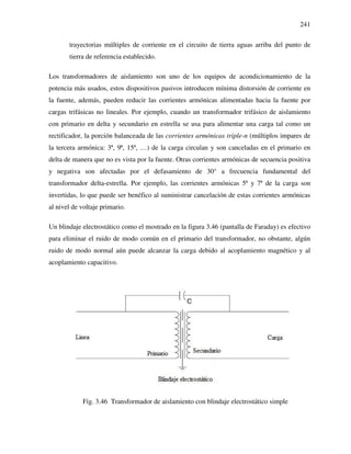 241
trayectorias múltiples de corriente en el circuito de tierra aguas arriba del punto de
tierra de referencia establecido.
Los transformadores de aislamiento son uno de los equipos de acondicionamiento de la
potencia más usados, estos dispositivos pasivos introducen mínima distorsión de corriente en
la fuente, además, pueden reducir las corrientes armónicas alimentadas hacia la fuente por
cargas trifásicas no lineales. Por ejemplo, cuando un transformador trifásico de aislamiento
con primario en delta y secundario en estrella se usa para alimentar una carga tal como un
rectificador, la porción balanceada de las corrientes armónicas triple-n (múltiplos impares de
la tercera armónica: 3ª, 9ª, 15ª, …) de la carga circulan y son canceladas en el primario en
delta de manera que no es vista por la fuente. Otras corrientes armónicas de secuencia positiva
y negativa son afectadas por el defasamiento de 30° a frecuencia fundamental del
transformador delta-estrella. Por ejemplo, las corrientes armónicas 5ª y 7ª de la carga son
invertidas, lo que puede ser benéfico al suministrar cancelación de estas corrientes armónicas
al nivel de voltaje primario.
Un blindaje electrostático como el mostrado en la figura 3.46 (pantalla de Faraday) es efectivo
para eliminar el ruido de modo común en el primario del transformador, no obstante, algún
ruido de modo normal aún puede alcanzar la carga debido al acoplamiento magnético y al
acoplamiento capacitivo.
Fig. 3.46 Transformador de aislamiento con blindaje electrostático simple
 