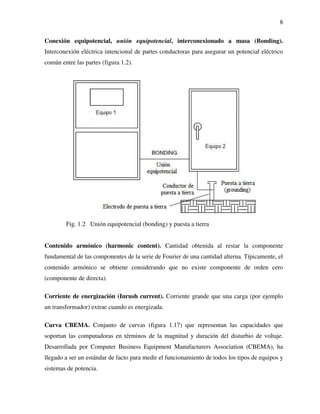 8
Conexión equipotencial, unión equipotencial, interconexionado a masa (Bonding).
Interconexión eléctrica intencional de partes conductoras para asegurar un potencial eléctrico
común entre las partes (figura 1.2).
Fig. 1.2 Unión equipotencial (bonding) y puesta a tierra
Contenido armónico (harmonic content). Cantidad obtenida al restar la componente
fundamental de las componentes de la serie de Fourier de una cantidad alterna. Típicamente, el
contenido armónico se obtiene considerando que no existe componente de orden cero
(componente de directa).
Corriente de energización (Inrush current). Corriente grande que una carga (por ejemplo
un transformador) extrae cuando es energizada.
Curva CBEMA. Conjunto de curvas (figura 1.17) que representan las capacidades que
soportan las computadoras en términos de la magnitud y duración del disturbio de voltaje.
Desarrollada por Computer Business Equipment Manufacturers Association (CBEMA), ha
llegado a ser un estándar de facto para medir el funcionamiento de todos los tipos de equipos y
sistemas de potencia.
 