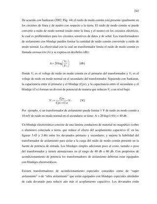 242
De acuerdo con Sankaran (2002, Pág. 44) el ruido de modo común está presente igualmente en
los circuitos de línea y de neutro con respecto a la tierra. El ruido de modo común se puede
convertir a ruido de modo normal (ruido entre la línea y el neutro) en los circuitos eléctricos,
lo cual es problemático para los circuitos sensitivos de datos y de señal. Los transformadores
de aislamiento con blindaje pueden limitar la cantidad de ruido común convertido a ruido de
modo normal. La efectividad con la cual un transformador limita el ruido de modo común es
llamada atenuación (A) y se expresa en decibeles (db):
1
2
20log
V
A
V
 
=  
 
[db]
Donde V1 es el voltaje de ruido en modo común en el primario del transformador y V2 es el
voltaje de ruido en modo normal en el secundario del transformador. Siguiendo con Sankaran,
la capacitancia entre el primario y el blindaje (Cps), y la capacitancia entre el secundario y el
blindaje (Css) forman un divisor de potencial de manera que reducen V2 a un nivel bajo:
2 1
Cps
V V
Cps Css
=
+
[V]
Por ejemplo, si un transformador de aislamiento puede limitar 1 V de ruido en modo común a
10 mV de ruido en modo normal en el secundario se tiene: A = 20 log(1/.01) = 40 db.
Un blindaje electrostático consiste de una lámina conductora de material no magnético (cobre
o aluminio) conectada a tierra, que reduce el efecto del acoplamiento capacitivo (C en las
figuras 3.45 y 3.46) entre los devanados primario y secundario, y mejora la habilidad del
transformador de aislamiento para aislar a la carga del ruido de modo común presente en la
fuente de potencia de entrada. Los blindajes simples adicionan poco al costo, tamaño o peso
del transformador y tienen atenuaciones en el rango de 40 db a 60 db. Con propósitos de
acondicionamiento de potencia los transformadores de aislamiento deberían estar equipados
con blindajes electrostáticos.
Existen transformadores de acondicionamiento especiales conocidos como de “super
aislamiento” o de “ultra aislamiento” que están equipados con blindajes especiales alrededor
de cada devanado para reducir aún más el acoplamiento capacitivo. Los devanados están
 