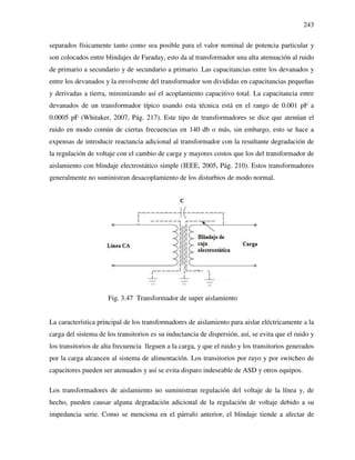 243
separados físicamente tanto como sea posible para el valor nominal de potencia particular y
son colocados entre blindajes de Faraday, esto da al transformador una alta atenuación al ruido
de primario a secundario y de secundario a primario. Las capacitancias entre los devanados y
entre los devanados y la envolvente del transformador son divididas en capacitancias pequeñas
y derivadas a tierra, minimizando así el acoplamiento capacitivo total. La capacitancia entre
devanados de un transformador típico usando esta técnica está en el rango de 0.001 pF a
0.0005 pF (Whitaker, 2007, Pág. 217). Este tipo de transformadores se dice que atenúan el
ruido en modo común de ciertas frecuencias en 140 db o más, sin embargo, esto se hace a
expensas de introducir reactancia adicional al transformador con la resultante degradación de
la regulación de voltaje con el cambio de carga y mayores costos que los del transformador de
aislamiento con blindaje electrostático simple (IEEE, 2005, Pág. 210). Estos transformadores
generalmente no suministran desacoplamiento de los disturbios de modo normal.
Fig. 3.47 Transformador de super aislamiento
La característica principal de los transformadores de aislamiento para aislar eléctricamente a la
carga del sistema de los transitorios es su inductancia de dispersión, así, se evita que el ruido y
los transitorios de alta frecuencia lleguen a la carga, y que el ruido y los transitorios generados
por la carga alcancen al sistema de alimentación. Los transitorios por rayo y por switcheo de
capacitores pueden ser atenuados y así se evita disparo indeseable de ASD y otros equipos.
Los transformadores de aislamiento no suministran regulación del voltaje de la línea y, de
hecho, pueden causar alguna degradación adicional de la regulación de voltaje debido a su
impedancia serie. Como se menciona en el párrafo anterior, el blindaje tiende a afectar de
 