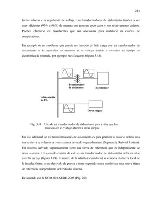 244
forma adversa a la regulación de voltaje. Los transformadores de aislamiento tienden a ser
muy eficientes (95% a 98%) de manera que generan poco calor y son relativamente quietos.
Pueden obtenerse en envolventes que son adecuadas para instalarse en cuartos de
computadoras.
Un ejemplo de un problema que puede ser limitado al lado carga por un transformador de
aislamiento es la aparición de muescas en el voltaje debido a switcheo de equipo de
electrónica de potencia, por ejemplo rectificadores (figura 3.48).
Fig. 3.48 Uso de un transformador de aislamiento para evitar que las
muescas en el voltaje afecten a otras cargas
Un uso adicional de los transformadores de aislamiento es para permitir al usuario definir una
nueva tierra de referencia o un sistema derivado separadamente (Separately Derived System).
Un sistema derivado separadamente tiene una tierra de referencia que es independiente de
otros sistemas. Un ejemplo común de esto es un transformador de aislamiento delta en alta-
estrella en baja (figura 3.49). El neutro de la estrella (secundario) se conecta a la tierra local de
la instalación (no a un electrodo de puesta a tierra separado) para suministrar una nueva tierra
de referencia independiente del resto del sistema.
De acuerdo con la NOM-001-SEDE-2005 (Pág. 20):
 