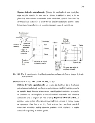 245
Sistema derivado separadamente: Sistema de alambrado de una propiedad,
cuya energía procede de una batería, sistema fotoeléctrico solar o de un
generador, transformador o devanados de un convertidor y que no tiene conexión
eléctrica directa incluyendo al conductor del circuito sólidamente puesto a tierra
[neutro], con los conductores de suministro que provengan de otro sistema.
Fig. 3.49 Uso de transformador de aislamiento delta-estrella para definir un sistema derivado
separadamente
Mientras que en el NEC 2008 (NFPA 70, 2008, 70-29):
[Sistema derivado separadamente. Un sistema de alambrado de un local cuya
potencia es derivada desde una fuente o equipo de energía eléctrica diferente de la
de servicio. Tales sistemas no tienen una conexión eléctrica directa, incluyendo
un conductor de circuito puesto a tierra sólidamente aterrizado, para alimentar
conductores que se originan en otro sistema]. Separately Derived System. A
premises wiring system whose power is derived from a source of electric energy
or equipment other than a service. Such systems have no direct electrical
connection, including a solidly connected grounded circuit conductor, to supply
conductors originating in another system.
 