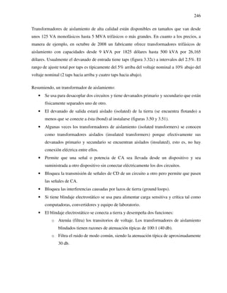 246
Transformadores de aislamiento de alta calidad están disponibles en tamaños que van desde
unos 125 VA monofásicos hasta 5 MVA trifásicos o más grandes. En cuanto a los precios, a
manera de ejemplo, en octubre de 2008 un fabricante ofrece transformadores trifásicos de
aislamiento con capacidades desde 9 kVA por 1825 dólares hasta 500 kVA por 26,165
dólares. Usualmente el devanado de entrada tiene taps (figura 3.32c) a intervalos del 2.5%. El
rango de ajuste total por taps es típicamente del 5% arriba del voltaje nominal a 10% abajo del
voltaje nominal (2 taps hacia arriba y cuatro taps hacia abajo).
Resumiendo, un transformador de aislamiento:
• Se usa para desacoplar dos circuitos y tiene devanados primario y secundario que están
físicamente separados uno de otro.
• El devanado de salida estará aislado (isolated) de la tierra (se encuentra flotando) a
menos que se conecte a ésta (bond) al instalarse (figuras 3.50 y 3.51).
• Algunas veces los transformadores de aislamiento (isolated transformers) se conocen
como transformadores aislados (insulated transformers) porque efectivamente sus
devanados primario y secundario se encuentran aislados (insulated), esto es, no hay
conexión eléctrica entre ellos.
• Permite que una señal o potencia de CA sea llevada desde un dispositivo y sea
suministrada a otro dispositivo sin conectar eléctricamente los dos circuitos.
• Bloquea la transmisión de señales de CD de un circuito a otro pero permite que pasen
las señales de CA.
• Bloquea las interferencias causadas por lazos de tierra (ground loops).
• Si tiene blindaje electrostático se usa para alimentar carga sensitiva y crítica tal como
computadoras, convertidores y equipo de laboratorio.
• El blindaje electrostático se conecta a tierra y desempeña dos funciones:
o Atenúa (filtra) los transitorios de voltaje. Los transformadores de aislamiento
blindados tienen razones de atenuación típicas de 100:1 (40 db).
o Filtra el ruido de modo común, siendo la atenuación típica de aproximadamente
30 db.
 
