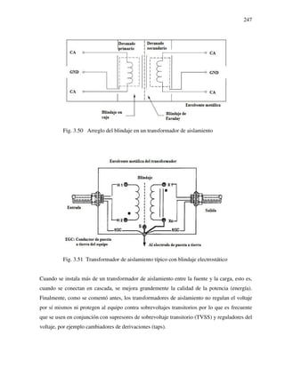 247
Fig. 3.50 Arreglo del blindaje en un transformador de aislamiento
Fig. 3.51 Transformador de aislamiento típico con blindaje electrostático
Cuando se instala más de un transformador de aislamiento entre la fuente y la carga, esto es,
cuando se conectan en cascada, se mejora grandemente la calidad de la potencia (energía).
Finalmente, como se comentó antes, los transformadores de aislamiento no regulan el voltaje
por sí mismos ni protegen al equipo contra sobrevoltajes transitorios por lo que es frecuente
que se usen en conjunción con supresores de sobrevoltaje transitorio (TVSS) y reguladores del
voltaje, por ejemplo cambiadores de derivaciones (taps).
 