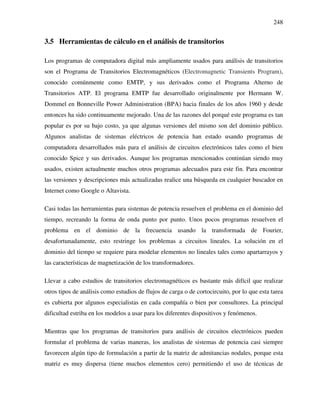 248
3.5 Herramientas de cálculo en el análisis de transitorios
Los programas de computadora digital más ampliamente usados para análisis de transitorios
son el Programa de Transitorios Electromagnéticos (Electromagnetic Transients Program),
conocido comúnmente como EMTP, y sus derivados como el Programa Alterno de
Transitorios ATP. El programa EMTP fue desarrollado originalmente por Hermann W.
Dommel en Bonneville Power Administration (BPA) hacia finales de los años 1960 y desde
entonces ha sido continuamente mejorado. Una de las razones del porqué este programa es tan
popular es por su bajo costo, ya que algunas versiones del mismo son del dominio público.
Algunos analistas de sistemas eléctricos de potencia han estado usando programas de
computadora desarrollados más para el análisis de circuitos electrónicos tales como el bien
conocido Spice y sus derivados. Aunque los programas mencionados continúan siendo muy
usados, existen actualmente muchos otros programas adecuados para este fin. Para encontrar
las versiones y descripciones más actualizadas realice una búsqueda en cualquier buscador en
Internet como Google o Altavista.
Casi todas las herramientas para sistemas de potencia resuelven el problema en el dominio del
tiempo, recreando la forma de onda punto por punto. Unos pocos programas resuelven el
problema en el dominio de la frecuencia usando la transformada de Fourier,
desafortunadamente, esto restringe los problemas a circuitos lineales. La solución en el
dominio del tiempo se requiere para modelar elementos no lineales tales como apartarrayos y
las características de magnetización de los transformadores.
Llevar a cabo estudios de transitorios electromagnéticos es bastante más difícil que realizar
otros tipos de análisis como estudios de flujos de carga o de cortocircuito, por lo que esta tarea
es cubierta por algunos especialistas en cada compañía o bien por consultores. La principal
dificultad estriba en los modelos a usar para los diferentes dispositivos y fenómenos.
Mientras que los programas de transitorios para análisis de circuitos electrónicos pueden
formular el problema de varias maneras, los analistas de sistemas de potencia casi siempre
favorecen algún tipo de formulación a partir de la matriz de admitancias nodales, porque esta
matriz es muy dispersa (tiene muchos elementos cero) permitiendo el uso de técnicas de
 