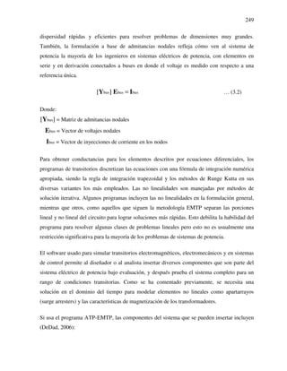 249
dispersidad rápidas y eficientes para resolver problemas de dimensiones muy grandes.
También, la formulación a base de admitancias nodales refleja cómo ven al sistema de
potencia la mayoría de los ingenieros en sistemas eléctricos de potencia, con elementos en
serie y en derivación conectados a buses en donde el voltaje es medido con respecto a una
referencia única.
bus bus bus[ ] =Y E I … (3.2)
Donde:
bus = Matriz de admitancias nodales[ ]Y
bus = Vector de voltajes nodalesE
bus = Vector de inyecciones de corriente en los nodosI
Para obtener conductancias para los elementos descritos por ecuaciones diferenciales, los
programas de transitorios discretizan las ecuaciones con una fórmula de integración numérica
apropiada, siendo la regla de integración trapezoidal y los métodos de Runge Kutta en sus
diversas variantes los más empleados. Las no linealidades son manejadas por métodos de
solución iterativa. Algunos programas incluyen las no linealidades en la formulación general,
mientras que otros, como aquellos que siguen la metodología EMTP separan las porciones
lineal y no lineal del circuito para lograr soluciones más rápidas. Esto debilita la habilidad del
programa para resolver algunas clases de problemas lineales pero esto no es usualmente una
restricción significativa para la mayoría de los problemas de sistemas de potencia.
El software usado para simular transitorios electromagnéticos, electromecánicos y en sistemas
de control permite al diseñador o al analista insertar diversos componentes que son parte del
sistema eléctrico de potencia bajo evaluación, y después prueba el sistema completo para un
rango de condiciones transitorias. Como se ha comentado previamente, se necesita una
solución en el dominio del tiempo para modelar elementos no lineales como apartarrayos
(surge arresters) y las características de magnetización de los transformadores.
Si usa el programa ATP-EMTP, las componentes del sistema que se pueden insertar incluyen
(DeDad, 2006):
 