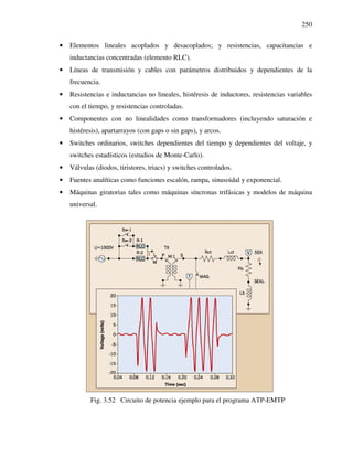 250
• Elementos lineales acoplados y desacoplados; y resistencias, capacitancias e
inductancias concentradas (elemento RLC).
• Líneas de transmisión y cables con parámetros distribuidos y dependientes de la
frecuencia.
• Resistencias e inductancias no lineales, histéresis de inductores, resistencias variables
con el tiempo, y resistencias controladas.
• Componentes con no linealidades como transformadores (incluyendo saturación e
histéresis), apartarrayos (con gaps o sin gaps), y arcos.
• Switches ordinarios, switches dependientes del tiempo y dependientes del voltaje, y
switches estadísticos (estudios de Monte-Carlo).
• Válvulas (diodos, tiristores, triacs) y switches controlados.
• Fuentes analíticas como funciones escalón, rampa, sinusoidal y exponencial.
• Máquinas giratorias tales como máquinas síncronas trifásicas y modelos de máquina
universal.
Fig. 3.52 Circuito de potencia ejemplo para el programa ATP-EMTP
 