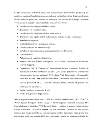 251
ATP-EMTP es usado en todo el mundo para realizar análisis de transitorios por rayos y por
switcheos, coordinación del aislamiento y estudios de oscilación torsional de ejes, modelación
de relevadores de protección, estudios de armónicos y de calidad de la energía, modelado
HVDC y FACTS. Estudios típicos realizados con ATP-EMTP son:
• Estudios de sobrevoltaje transitorio por rayos.
• Transitorios por switcheo y fallas.
• Estudios de sobrevoltajes estadísticos y sistemáticos.
• Transitorios muy rápidos en GIS (subestaciones aisladas con gas) y aterrizajes.
• Modelado de máquinas.
• Estabilidad transitoria y arranque de motores.
• Estudios de oscilación torsional de ejes.
• Switcheo de transformadores y reactores/capacitores en derivación.
• Ferroresonancia.
• Aplicaciones de electrónica de potencia.
• Modo o ciclo de trabajo de interruptores (arco eléctrico) e interrupción de corriente
(current chopping).
• Dispositivos FACTS (Flexible AC Transmission Systems <Sistemas flexibles de
transmisión en CA>): modelación de STATCOM (Static Synchronous Compensator
<Compensador síncrono estático>), SVC (Static VAR Compensator <Compensador
estático de VAR>), UPFC (Unified Power Flow Controller <Controlador unificado de
flujo de potencia>), TCSC (Thyristor Controlled Series Capacitor <Capacitor serie
controlado por tiristores>).
• Análisis armónico, resonancias de red.
• Prueba de dispositivos de protección.
Existen programas comerciales como el PSCAD, también conocido como PSCAD/EMTDC
(Power System Computer Aided Design / Electromagnetic Transient including DC)
desarrollado por el Manitoba-HVDC Research Center en el que se pueden realizar algunos
estudios transitorios. La porción EMTDC de esta herramienta analítica es una máquina
numérica que genera resultados de simulación para estudios transitorios. El programa tiene
una interfase gráfica de usuario (GUI) muy sofisticada y puede ser usado para simular los
 