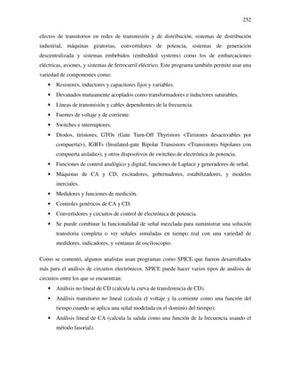 252
efectos de transitorios en redes de transmisión y de distribución, sistemas de distribución
industrial, máquinas giratorias, convertidores de potencia, sistemas de generación
descentralizada y sistemas embebidos (embedded systems) como los de embarcaciones
eléctricas, aviones, y sistemas de ferrocarril eléctrico. Este programa también permite usar una
variedad de componentes como:
• Resistores, inductores y capacitores fijos y variables.
• Devanados mutuamente acoplados como transformadores e inductores saturables.
• Líneas de transmisión y cables dependientes de la frecuencia.
• Fuentes de voltaje y de corriente.
• Switches e interruptores.
• Diodos, tiristores, GTOs (Gate Turn-Off Thyristors <Tiristores desactivables por
compuerta>), IGBTs (Insulated-gate Bipolar Transistors <Transistores bipolares con
compuerta aislada>), y otros dispositivos de switcheo de electrónica de potencia.
• Funciones de control analógico y digital, funciones de Laplace y generadores de señal.
• Máquinas de CA y CD, excitadores, gobernadores, estabilizadores, y modelos
inerciales.
• Medidores y funciones de medición.
• Controles genéricos de CA y CD.
• Convertidores y circuitos de control de electrónica de potencia.
• Se puede combinar la funcionalidad de señal mezclada para suministrar una solución
transitoria completa o ver señales simuladas en tiempo real con una variedad de
medidores, indicadores, y ventanas de osciloscopio.
Como se comentó, algunos analistas usan programas como SPICE que fueron desarrollados
más para el análisis de circuitos electrónicos. SPICE puede hacer varios tipos de análisis de
circuitos entre los que se encuentran:
• Análisis no lineal de CD (calcula la curva de transferencia de CD).
• Análisis transitorio no lineal (calcula el voltaje y la corriente como una función del
tiempo cuando se aplica una señal modelada en el dominio del tiempo).
• Análisis lineal de CA (calcula la salida como una función de la frecuencia usando el
método fasorial).
 