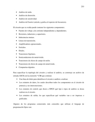 253
• Análisis de ruido.
• Análisis de distorsión.
• Análisis de sensitividad.
• Análisis de Fourier (calcula y grafica el espectro de frecuencia).
El circuito que se evalúa puede contener los siguientes componentes:
• Fuentes de voltaje y de corriente independientes y dependientes.
• Resistores, inductores y capacitores.
• Inductancias mutuas.
• Líneas de transmisión.
• Amplificadores operacionales.
• Switches.
• Diodos.
• Transistores bipolares.
• Semiconductores de metal-óxido.
• Transistores de efecto de campo de unión.
• Transistores de efecto de campo de metal-óxido.
• Compuertas digitales.
Para especificar la topología del circuito y realizar el análisis, se construye un archivo de
entrada ASCII con la extensión *.CIR que contiene:
• Una línea de título para identificar el circuito o análisis a realizar.
• Los estatutos de datos, los cuales describen todos los componentes en el circuito de
potencia y sus interconexiones.
• Los estatutos de control, que dicen a SPICE qué tipo o tipos de análisis se desea
realizar en el circuito.
• Los estatutos de salida, los que especifican qué variables van a ser impresas o
graficadas.
Algunos de los programas comerciales más conocidos que utilizan el lenguaje de
programación Spice son:
 