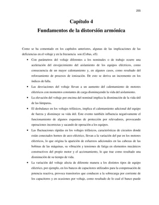 255
Capítulo 4
Fundamentos de la distorsión armónica
Como se ha comentado en los capítulos anteriores, algunas de las implicaciones de las
deficiencias en el voltaje y en la frecuencia son (Cobas, s/f):
• Con parámetros del voltaje diferentes a los nominales o de trabajo ocurre una
aceleración del envejecimiento del aislamiento de los equipos eléctricos, como
consecuencia de un mayor calentamiento y, en algunos casos, como resultado del
reforzamiento de procesos de ionización. De esto se deriva un incremento en los
índices de falla.
• Las desviaciones del voltaje llevan a un aumento del calentamiento de motores
eléctricos con momentos constantes de carga disminuyendo la vida del aislamiento.
• La elevación del voltaje por encima del nominal implica la disminución de la vida útil
de las lámparas.
• El desbalance en los voltajes trifásicos, implica el calentamiento adicional del equipo
de fuerza y disminuye su vida útil. Este evento también influencia negativamente el
funcionamiento de algunos esquemas de protección por relevadores, provocando
operaciones incorrectas y sacando de operación a los equipos.
• Las fluctuaciones rápidas en los voltajes trifásicos, características de circuitos donde
están conectados hornos de arco eléctrico, llevan a la variación del par en los motores
eléctricos, lo que origina la aparición de esfuerzos adicionales en las cabezas de las
bobinas de las máquinas, su vibración y tensiones de fatiga en elementos mecánicos
constructivos del propio motor y el accionamiento, lo que trae como resultado una
disminución de su tiempo de vida.
• La variación del voltaje afecta de diferente manera a los distintos tipos de equipo
eléctrico, por ejemplo, en los bancos de capacitores utilizados para la compensación de
potencia reactiva, provoca transitorios que conducen a la sobrecarga por corriente de
los capacitores y en ocasiones por voltaje, como resultado de lo cual el banco puede
 
