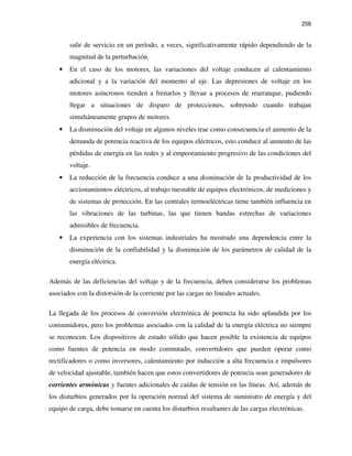 256
salir de servicio en un período, a veces, significativamente rápido dependiendo de la
magnitud de la perturbación.
• En el caso de los motores, las variaciones del voltaje conducen al calentamiento
adicional y a la variación del momento al eje. Las depresiones de voltaje en los
motores asíncronos tienden a frenarlos y llevan a procesos de rearranque, pudiendo
llegar a situaciones de disparo de protecciones, sobretodo cuando trabajan
simultáneamente grupos de motores.
• La disminución del voltaje en algunos niveles trae como consecuencia el aumento de la
demanda de potencia reactiva de los equipos eléctricos, esto conduce al aumento de las
pérdidas de energía en las redes y al empeoramiento progresivo de las condiciones del
voltaje.
• La reducción de la frecuencia conduce a una disminución de la productividad de los
accionamientos eléctricos, al trabajo inestable de equipos electrónicos, de mediciones y
de sistemas de protección. En las centrales termoeléctricas tiene también influencia en
las vibraciones de las turbinas, las que tienen bandas estrechas de variaciones
admisibles de frecuencia.
• La experiencia con los sistemas industriales ha mostrado una dependencia entre la
disminución de la confiabilidad y la disminución de los parámetros de calidad de la
energía eléctrica.
Además de las deficiencias del voltaje y de la frecuencia, deben considerarse los problemas
asociados con la distorsión de la corriente por las cargas no lineales actuales.
La llegada de los procesos de conversión electrónica de potencia ha sido aplaudida por los
consumidores, pero los problemas asociados con la calidad de la energía eléctrica no siempre
se reconocen. Los dispositivos de estado sólido que hacen posible la existencia de equipos
como fuentes de potencia en modo conmutado, convertidores que pueden operar como
rectificadores o como inversores, calentamiento por inducción a alta frecuencia e impulsores
de velocidad ajustable, también hacen que estos convertidores de potencia sean generadores de
corrientes armónicas y fuentes adicionales de caídas de tensión en las líneas. Así, además de
los disturbios generados por la operación normal del sistema de suministro de energía y del
equipo de carga, debe tomarse en cuenta los disturbios resultantes de las cargas electrónicas.
 