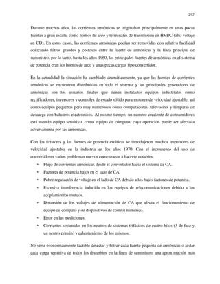 257
Durante muchos años, las corrientes armónicas se originaban principalmente en unas pocas
fuentes a gran escala, como hornos de arco y terminales de transmisión en HVDC (alto voltaje
en CD). En estos casos, las corrientes armónicas podían ser removidas con relativa facilidad
colocando filtros grandes y costosos entre la fuente de armónicas y la línea principal de
suministro, por lo tanto, hasta los años 1960, las principales fuentes de armónicas en el sistema
de potencia eran los hornos de arco y unas pocas cargas tipo convertidor.
En la actualidad la situación ha cambiado dramáticamente, ya que las fuentes de corrientes
armónicas se encuentran distribuidas en todo el sistema y los principales generadores de
armónicas son los usuarios finales que tienen instalados equipos industriales como
rectificadores, inversores y controles de estado sólido para motores de velocidad ajustable, así
como equipos pequeños pero muy numerosos como computadoras, televisores y lámparas de
descarga con balastros electrónicos. Al mismo tiempo, un número creciente de consumidores
está usando equipo sensitivo, como equipo de cómputo, cuya operación puede ser afectada
adversamente por las armónicas.
Con los tiristores y las fuentes de potencia estáticas se introdujeron muchos impulsores de
velocidad ajustable en la industria en los años 1970. Con el incremento del uso de
convertidores varios problemas nuevos comenzaron a hacerse notables:
• Flujo de corrientes armónicas desde el convertidor hacia el sistema de CA.
• Factores de potencia bajos en el lado de CA.
• Pobre regulación de voltaje en el lado de CA debido a los bajos factores de potencia.
• Excesiva interferencia inducida en los equipos de telecomunicaciones debido a los
acoplamientos mutuos.
• Distorsión de los voltajes de alimentación de CA que afecta el funcionamiento de
equipo de cómputo y de dispositivos de control numérico.
• Error en las mediciones.
• Corrientes sostenidas en los neutros de sistemas trifásicos de cuatro hilos (3 de fase y
un neutro común) y calentamiento de los mismos.
No sería económicamente factible detectar y filtrar cada fuente pequeña de armónicas o aislar
cada carga sensitiva de todos los disturbios en la línea de suministro, una aproximación más
 