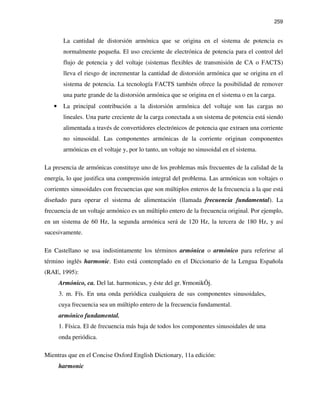 259
La cantidad de distorsión armónica que se origina en el sistema de potencia es
normalmente pequeña. El uso creciente de electrónica de potencia para el control del
flujo de potencia y del voltaje (sistemas flexibles de transmisión de CA o FACTS)
lleva el riesgo de incrementar la cantidad de distorsión armónica que se origina en el
sistema de potencia. La tecnología FACTS también ofrece la posibilidad de remover
una parte grande de la distorsión armónica que se origina en el sistema o en la carga.
• La principal contribución a la distorsión armónica del voltaje son las cargas no
lineales. Una parte creciente de la carga conectada a un sistema de potencia está siendo
alimentada a través de convertidores electrónicos de potencia que extraen una corriente
no sinusoidal. Las componentes armónicas de la corriente originan componentes
armónicas en el voltaje y, por lo tanto, un voltaje no sinusoidal en el sistema.
La presencia de armónicas constituye uno de los problemas más frecuentes de la calidad de la
energía, lo que justifica una comprensión integral del problema. Las armónicas son voltajes o
corrientes sinusoidales con frecuencias que son múltiplos enteros de la frecuencia a la que está
diseñado para operar el sistema de alimentación (llamada frecuencia fundamental). La
frecuencia de un voltaje armónico es un múltiplo entero de la frecuencia original. Por ejemplo,
en un sistema de 60 Hz, la segunda armónica será de 120 Hz, la tercera de 180 Hz, y así
sucesivamente.
En Castellano se usa indistintamente los términos armónica o armónico para referirse al
término inglés harmonic. Esto está contemplado en el Diccionario de la Lengua Española
(RAE, 1995):
Armónico, ca. Del lat. harmonicus, y éste del gr. ¥rmonikÕj.
3. m. Fís. En una onda periódica cualquiera de sus componentes sinusoidales,
cuya frecuencia sea un múltiplo entero de la frecuencia fundamental.
armónico fundamental.
1. Física. El de frecuencia más baja de todos los componentes sinusoidales de una
onda periódica.
Mientras que en el Concise Oxford English Dictionary, 11a edición:
harmonic
 