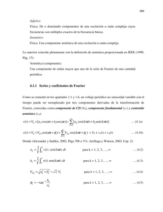 260
Adjetivo
Física. De o denotando componentes de una oscilación u onda compleja cuyas
frecuencias son múltiplos exactos de la frecuencia básica.
Sustantivo
Física. Una componente armónica de una oscilación u onda compleja.
Lo anterior coincide plenamente con la definición de armónica proporcionada en IEEE (1999,
Pág. 17):
Armónica (componente).
Una componente de orden mayor que uno de la serie de Fourier de una cantidad
periódica.
4.1.1 Series y coeficientes de Fourier
Como se comentó en los apartados 1.1 y 1.6, un voltaje periódico no sinusoidal variable con el
tiempo puede ser reemplazado por tres componentes derivadas de la transformación de
Fourier, conocidas como componente de CD (V0), componente fundamental (v1) y contenido
armónico (vA):
1 10
2
cos( ) sen( )]( ) [ [ cos( ) sen( )]k k
k
t b tv t V a a k t b k tω ω ω ω
∞
=
+ += + +∑ … (4.1a)
0 1 1
2
( ) cos( ) cos( )P Pk k
k
v t V V t V k tω φ ω φ
∞
=
= + + + +∑ = V0 + v1(t) + vA(t) … (4.1b)
Donde (Alexander y Sadiku, 2002, Págs.708 a 711; Arrillaga y Watson, 2003, Cap. 2):
0
2
( ) cos( )
T
ka v t k t dt
T
ω= ∫ para k = 1, 2, 3, …, ∞ … (4.2)
0
2
( ) sen( )
T
kb v t k t dt
T
ω= ∫ para k = 1, 2, 3, …, ∞ … (4.3)
2 2
2 kPk k kV a b V== + para k = 1, 2, 3, …, ∞ … (4.4)
1
tan k
k
k
b
a
φ −
= − para k = 1, 2, 3, …, ∞ … (4.5)
 