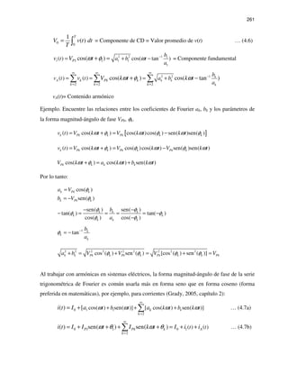 261
0 0
1
( )
T
V v t dt
T
= ∫ = Componente de CD = Valor promedio de v(t) … (4.6)
2 2 1 1
1 1 1
1
1 1( ) cos( tan )cos( )P
b
t a b t
a
v V t ωω φ −
= + −+ = = Componente fundamental
2 2 1
2 2 2
( ) ( ) cos( ) cos( tan )k
A k k
k
k Pk k
k k k
b
v t t a b
a
v V k t k tω φ ω −
∞ ∞ ∞
= = =
= = = ++ −∑ ∑ ∑
vA(t)= Contenido armónico
Ejemplo. Encuentre las relaciones entre los coeficientes de Fourier ak, bk y los parámetros de
la forma magnitud-ángulo de fase VPk, φk.
[ ]( ) cos( ) cos( )cos( ) sen( )sen( )k Pk k Pk k kv t V k t V k t k tω φ ω φ ω φ= + = −
( ) cos( ) cos( )cos( ) sen( )sen( )k Pk k Pk k Pk kv t V k t V k t V k tω φ φ ω φ ω= + = −
cos( ) cos( ) sen( )Pk k k kV k t a k t b k tω φ ω ω+ = +
Por lo tanto:
cos( )
sen( )
k Pk k
k Pk k
a V
b V
φ
φ
=
= −
sen( ) sen( )
tan( ) tan( )
cos( ) cos( )
k k k
k k
k k k
b
a
φ φ
φ φ
φ φ
− −
− = = = = −
−
1
tan k
k
k
b
a
φ −
= −
2 2 2 2 2 2 2 2 2
cos ( ) sen ( ) [cos ( ) sen ( )]k k Pk k Pk k Pk k k Pka b V V V Vφ φ φ φ+ = + = + =
Al trabajar con armónicas en sistemas eléctricos, la forma magnitud-ángulo de fase de la serie
trigonométrica de Fourier es común usarla más en forma seno que en forma coseno (forma
preferida en matemáticas), por ejemplo, para corrientes (Grady, 2005, capítulo 2):
1 10
2
cos( ) sen( )] [ cos( ) sen( )]( ) [ kk
k
t b t k t b k ti t I a aω ω ω ω
∞
=
+ + += + ∑ … (4.7a)
0 1 1 0 1
2
( ) ( )( ) sen( ) sen( )P APk k
k
t ti t I I t I k t I i iω θ ω θ
∞
=
= + + + + = + +∑ … (4.7b)
 